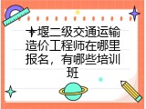 十堰二级交通运输造价工程师在哪里报名，有哪些培训班