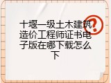 十堰一级土木建筑造价工程师证书电子版在哪下载怎么下