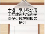 十堰一级市政公用工程建造师培训学费多少钱在哪报名培训