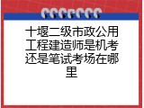 十堰二级市政公用工程建造师是机考还是笔试考场在哪里