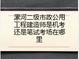 漯河二级市政公用工程建造师是机考还是笔试考场在哪里