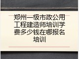 郑州一级市政公用工程建造师培训学费多少钱在哪报名培训