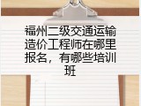 福州二级交通运输造价工程师在哪里报名，有哪些培训班
