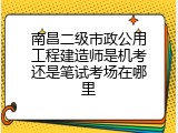 南昌二级市政公用工程建造师是机考还是笔试考场在哪里