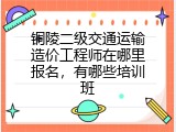 铜陵二级交通运输造价工程师在哪里报名，有哪些培训班