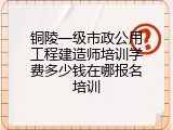 铜陵一级市政公用工程建造师培训学费多少钱在哪报名培训