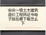 安庆一级土木建筑造价工程师证书电子版在哪下载怎么下