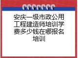 安庆一级市政公用工程建造师培训学费多少钱在哪报名培训
