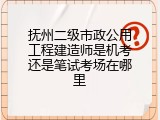 抚州二级市政公用工程建造师是机考还是笔试考场在哪里