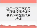 抚州一级市政公用工程建造师培训学费多少钱在哪报名培训