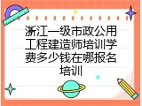 浙江一级市政公用工程建造师培训学费多少钱在哪报名培训