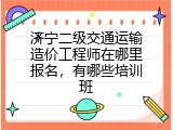 济宁二级交通运输造价工程师在哪里报名，有哪些培训班