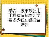 泰安一级市政公用工程建造师培训学费多少钱在哪报名培训