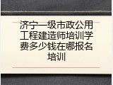 济宁一级市政公用工程建造师培训学费多少钱在哪报名培训