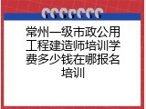 常州一级市政公用工程建造师培训学费多少钱在哪报名培训