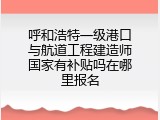 呼和浩特一级港口与航道工程建造师国家有补贴吗在哪里报名