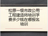 松原一级市政公用工程建造师培训学费多少钱在哪报名培训