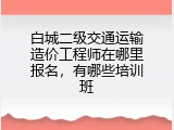 白城二级交通运输造价工程师在哪里报名，有哪些培训班