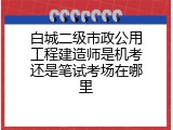 白城二级市政公用工程建造师是机考还是笔试考场在哪里