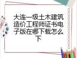大连一级土木建筑造价工程师证书电子版在哪下载怎么下