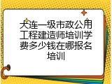 大连一级市政公用工程建造师培训学费多少钱在哪报名培训