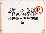 长治二级市政公用工程建造师是机考还是笔试考场在哪里