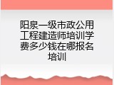 阳泉一级市政公用工程建造师培训学费多少钱在哪报名培训