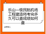 乐山一级民航机场工程建造师考完多久可以查成绩如何查