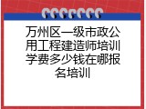 万州区一级市政公用工程建造师培训学费多少钱在哪报名培训