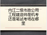 内江二级市政公用工程建造师是机考还是笔试考场在哪里