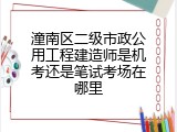 潼南区二级市政公用工程建造师是机考还是笔试考场在哪里
