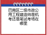 巴南区二级市政公用工程建造师是机考还是笔试考场在哪里