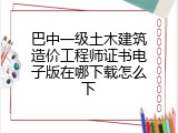 巴中一级土木建筑造价工程师证书电子版在哪下载怎么下