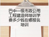 巴中一级市政公用工程建造师培训学费多少钱在哪报名培训
