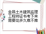 金昌土木建筑监理工程师证书考下来需要花多久难不难