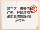 昌平区一级通信与广电工程建造师考试报名需要提供什么材料