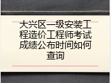 大兴区一级安装工程造价工程师考试成绩公布时间如何查询