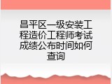 昌平区一级安装工程造价工程师考试成绩公布时间如何查询