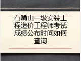 石嘴山一级安装工程造价工程师考试成绩公布时间如何查询