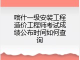 喀什一级安装工程造价工程师考试成绩公布时间如何查询