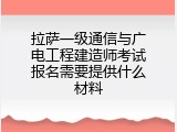 拉萨一级通信与广电工程建造师考试报名需要提供什么材料