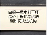 白银一级水利工程造价工程师考试培训如何挑选机构