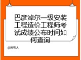 巴彦淖尔一级安装工程造价工程师考试成绩公布时间如何查询