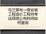 乌兰察布一级安装工程造价工程师考试成绩公布时间如何查询