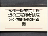 永州一级安装工程造价工程师考试成绩公布时间如何查询