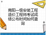 南阳一级安装工程造价工程师考试成绩公布时间如何查询