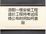 洛阳一级安装工程造价工程师考试成绩公布时间如何查询