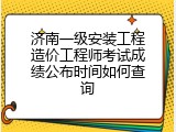 济南一级安装工程造价工程师考试成绩公布时间如何查询