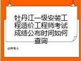 牡丹江一级安装工程造价工程师考试成绩公布时间如何查询
