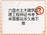 六盘水土木建筑监理工程师证书考下来需要花多久难不难